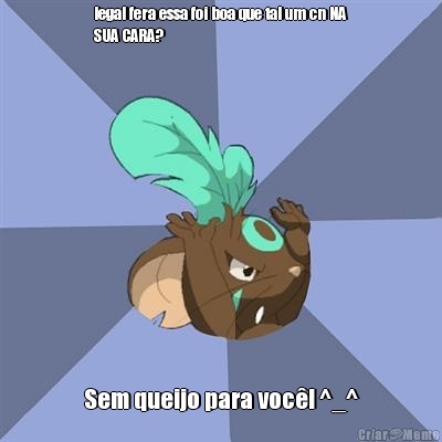 legal fera essa foi boa que tal um cn NA
SUA CARA? Sem queijo para voc�! ^_^